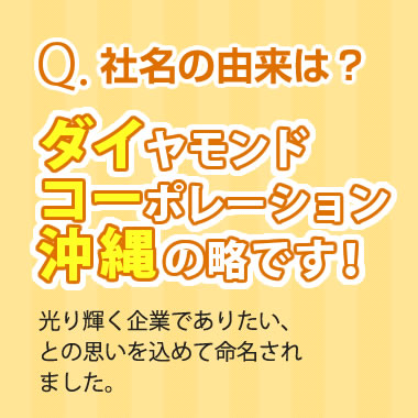 Q.社名の由来は？　A.ダイヤモンドコーポレーション沖縄の略です！光り輝く企業でありたい、との思いを込めて命名されました。