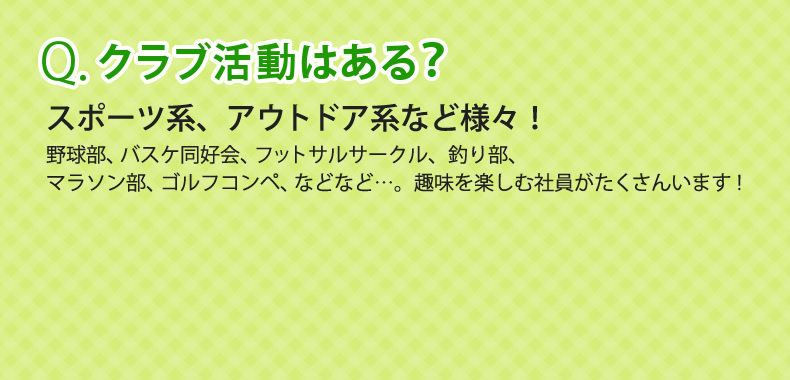 Q.クラブ活動はある？　A.スポーツ系、アウトドア系など様々！野球部、バスケ同好会、フットサルサークル、釣り部、マラソン部、ゴルフコンペ、などなど…。趣味を楽しむ社員がたくさんいます！