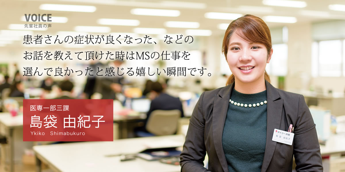 医専一部三課：島袋　由紀子「患者さんの症状が良くなった、などのお話を教えて頂けた時はMSの仕事を選んで良かったと感じる嬉しい瞬間です。」